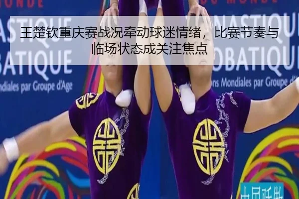 王楚钦重庆赛战况牵动球迷情绪，比赛节奏与临场状态成关注焦点